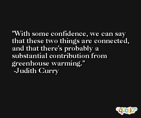 With some confidence, we can say that these two things are connected, and that there's probably a substantial contribution from greenhouse warming. -Judith Curry