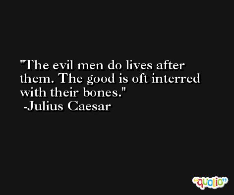 The evil men do lives after them. The good is oft interred with their bones. -Julius Caesar