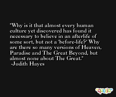 Why is it that almost every human culture yet discovered has found it necessary to believe in an afterlife of some sort, but not a 'before-life?' Why are there so many versions of Heaven, Paradise and The Great Beyond, but almost none about The Great. -Judith Hayes