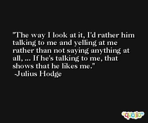 The way I look at it, I'd rather him talking to me and yelling at me rather than not saying anything at all, ... If he's talking to me, that shows that he likes me. -Julius Hodge