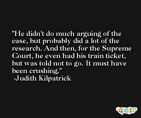 He didn't do much arguing of the case, but probably did a lot of the research. And then, for the Supreme Court, he even had his train ticket, but was told not to go. It must have been crushing. -Judith Kilpatrick