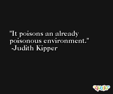 It poisons an already poisonous environment. -Judith Kipper