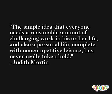 The simple idea that everyone needs a reasonable amount of challenging work in his or her life, and also a personal life, complete with noncompetitive leisure, has never really taken hold. -Judith Martin