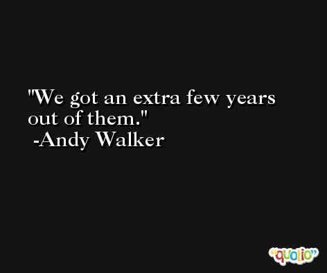 We got an extra few years out of them. -Andy Walker