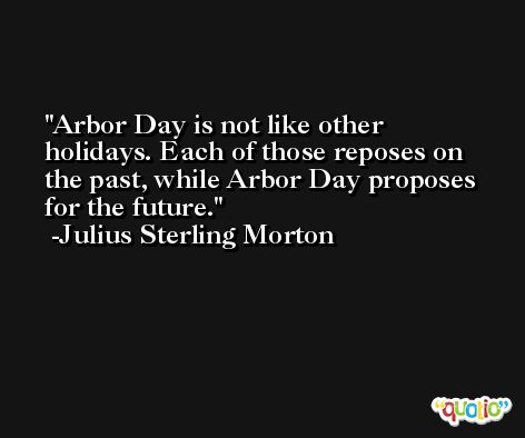 Arbor Day is not like other holidays. Each of those reposes on the past, while Arbor Day proposes for the future. -Julius Sterling Morton
