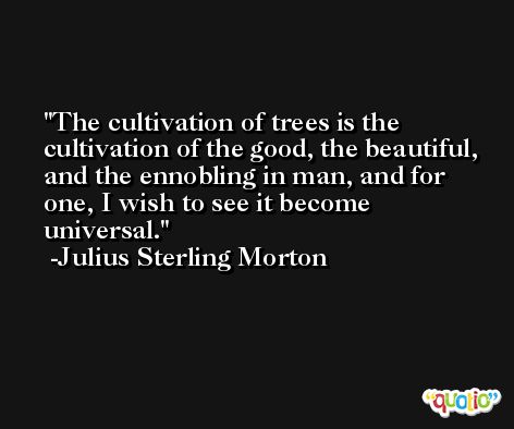 The cultivation of trees is the cultivation of the good, the beautiful, and the ennobling in man, and for one, I wish to see it become universal. -Julius Sterling Morton