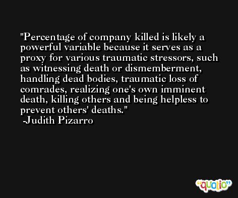 Percentage of company killed is likely a powerful variable because it serves as a proxy for various traumatic stressors, such as witnessing death or dismemberment, handling dead bodies, traumatic loss of comrades, realizing one's own imminent death, killing others and being helpless to prevent others' deaths. -Judith Pizarro