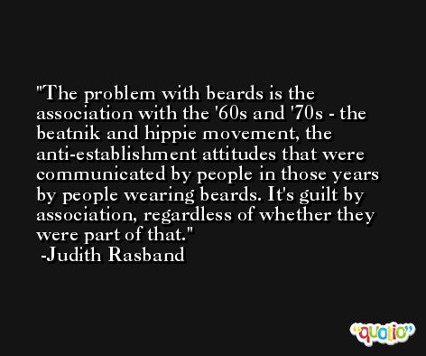 The problem with beards is the association with the '60s and '70s - the beatnik and hippie movement, the anti-establishment attitudes that were communicated by people in those years by people wearing beards. It's guilt by association, regardless of whether they were part of that. -Judith Rasband