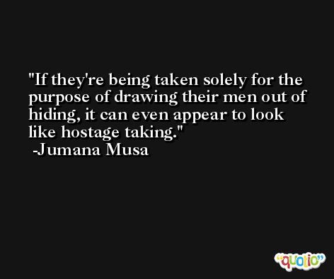 If they're being taken solely for the purpose of drawing their men out of hiding, it can even appear to look like hostage taking. -Jumana Musa