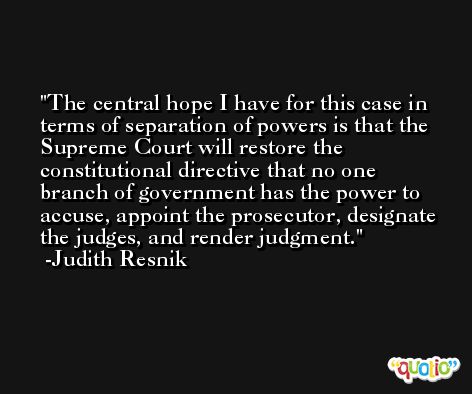 The central hope I have for this case in terms of separation of powers is that the Supreme Court will restore the constitutional directive that no one branch of government has the power to accuse, appoint the prosecutor, designate the judges, and render judgment. -Judith Resnik