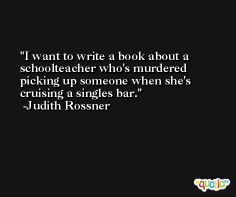 I want to write a book about a schoolteacher who's murdered picking up someone when she's cruising a singles bar. -Judith Rossner
