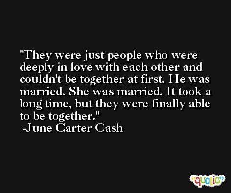 They were just people who were deeply in love with each other and couldn't be together at first. He was married. She was married. It took a long time, but they were finally able to be together. -June Carter Cash