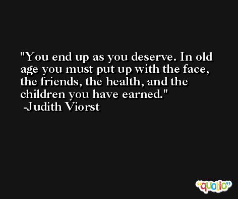 You end up as you deserve. In old age you must put up with the face, the friends, the health, and the children you have earned. -Judith Viorst