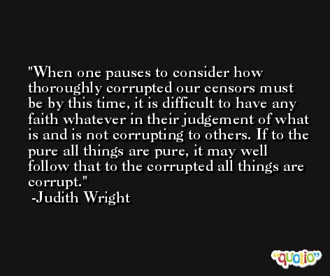 When one pauses to consider how thoroughly corrupted our censors must be by this time, it is difficult to have any faith whatever in their judgement of what is and is not corrupting to others. If to the pure all things are pure, it may well follow that to the corrupted all things are corrupt. -Judith Wright