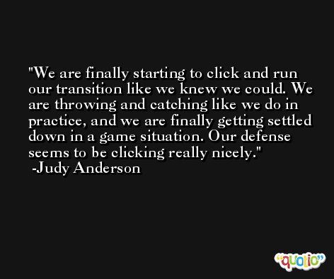 We are finally starting to click and run our transition like we knew we could. We are throwing and catching like we do in practice, and we are finally getting settled down in a game situation. Our defense seems to be clicking really nicely. -Judy Anderson