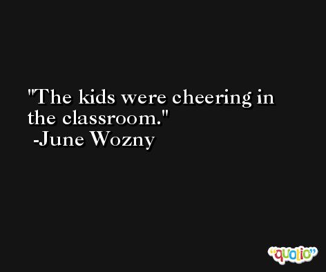 The kids were cheering in the classroom. -June Wozny