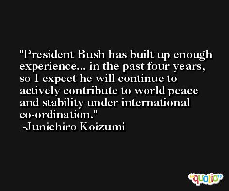 President Bush has built up enough experience... in the past four years, so I expect he will continue to actively contribute to world peace and stability under international co-ordination. -Junichiro Koizumi