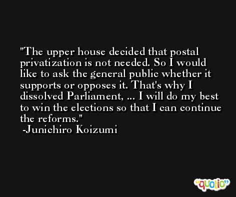 The upper house decided that postal privatization is not needed. So I would like to ask the general public whether it supports or opposes it. That's why I dissolved Parliament, ... I will do my best to win the elections so that I can continue the reforms. -Junichiro Koizumi