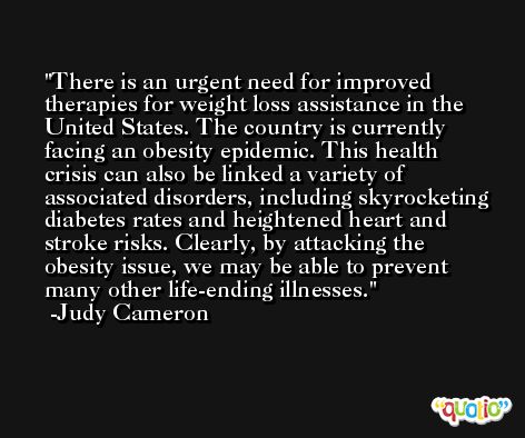 There is an urgent need for improved therapies for weight loss assistance in the United States. The country is currently facing an obesity epidemic. This health crisis can also be linked a variety of associated disorders, including skyrocketing diabetes rates and heightened heart and stroke risks. Clearly, by attacking the obesity issue, we may be able to prevent many other life-ending illnesses. -Judy Cameron