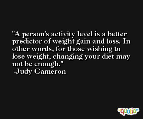 A person's activity level is a better predictor of weight gain and loss. In other words, for those wishing to lose weight, changing your diet may not be enough. -Judy Cameron