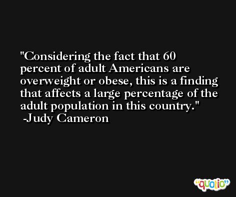 Considering the fact that 60 percent of adult Americans are overweight or obese, this is a finding that affects a large percentage of the adult population in this country. -Judy Cameron