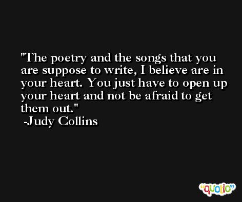 The poetry and the songs that you are suppose to write, I believe are in your heart. You just have to open up your heart and not be afraid to get them out. -Judy Collins