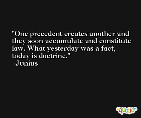 One precedent creates another and they soon accumulate and constitute law. What yesterday was a fact, today is doctrine. -Junius