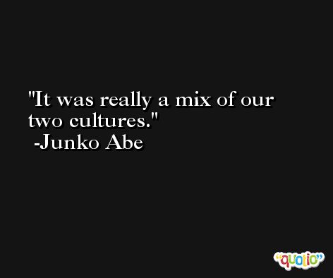 It was really a mix of our two cultures. -Junko Abe