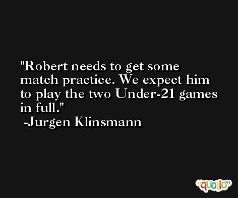 Robert needs to get some match practice. We expect him to play the two Under-21 games in full. -Jurgen Klinsmann