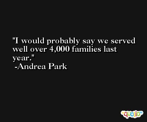 I would probably say we served well over 4,000 families last year. -Andrea Park