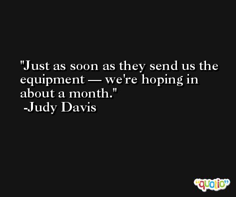 Just as soon as they send us the equipment — we're hoping in about a month. -Judy Davis