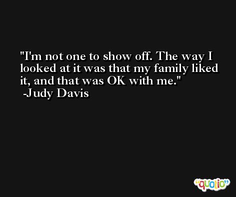 I'm not one to show off. The way I looked at it was that my family liked it, and that was OK with me. -Judy Davis