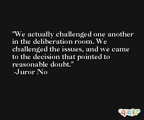 We actually challenged one another in the deliberation room. We challenged the issues, and we came to the decision that pointed to reasonable doubt. -Juror No