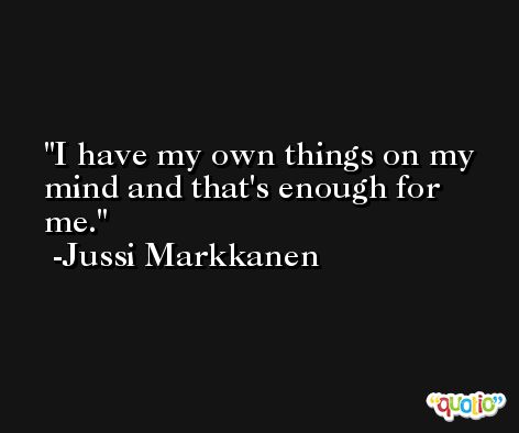 I have my own things on my mind and that's enough for me. -Jussi Markkanen