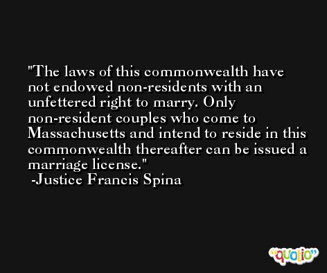 The laws of this commonwealth have not endowed non-residents with an unfettered right to marry. Only non-resident couples who come to Massachusetts and intend to reside in this commonwealth thereafter can be issued a marriage license. -Justice Francis Spina