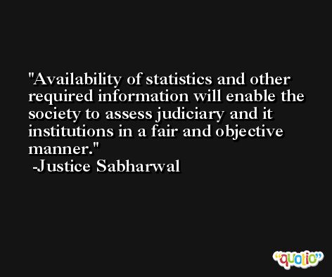 Availability of statistics and other required information will enable the society to assess judiciary and it institutions in a fair and objective manner. -Justice Sabharwal