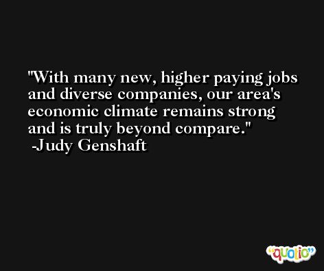 With many new, higher paying jobs and diverse companies, our area's economic climate remains strong and is truly beyond compare. -Judy Genshaft