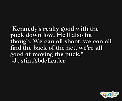 Kennedy's really good with the puck down low. He'll also hit though. We can all shoot, we can all find the back of the net, we're all good at moving the puck. -Justin Abdelkader