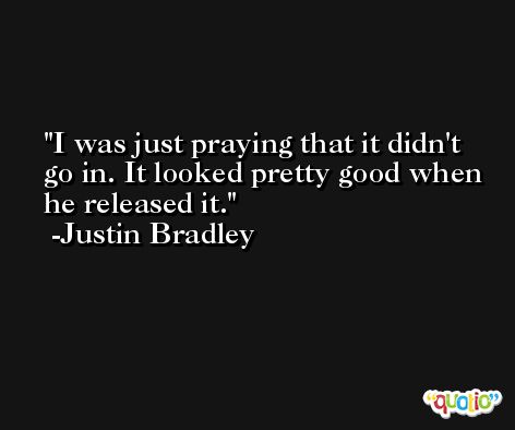 I was just praying that it didn't go in. It looked pretty good when he released it. -Justin Bradley