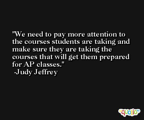 We need to pay more attention to the courses students are taking and make sure they are taking the courses that will get them prepared for AP classes. -Judy Jeffrey