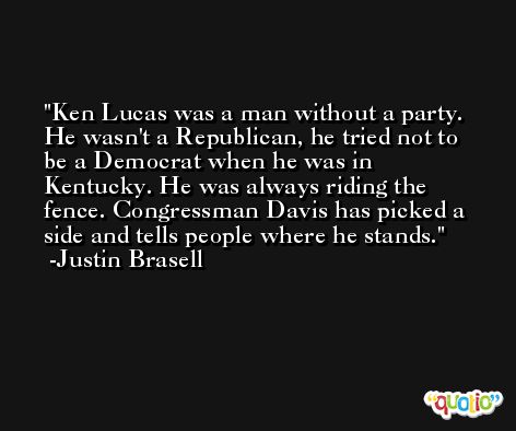 Ken Lucas was a man without a party. He wasn't a Republican, he tried not to be a Democrat when he was in Kentucky. He was always riding the fence. Congressman Davis has picked a side and tells people where he stands. -Justin Brasell