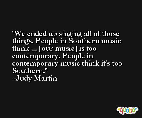 We ended up singing all of those things. People in Southern music think ... [our music] is too contemporary. People in contemporary music think it's too Southern. -Judy Martin