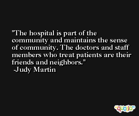 The hospital is part of the community and maintains the sense of community. The doctors and staff members who treat patients are their friends and neighbors. -Judy Martin