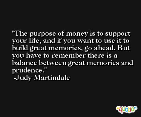 The purpose of money is to support your life, and if you want to use it to build great memories, go ahead. But you have to remember there is a balance between great memories and prudence. -Judy Martindale