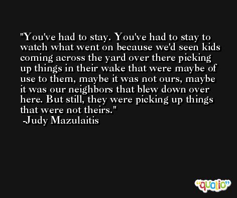 You've had to stay. You've had to stay to watch what went on because we'd seen kids coming across the yard over there picking up things in their wake that were maybe of use to them, maybe it was not ours, maybe it was our neighbors that blew down over here. But still, they were picking up things that were not theirs. -Judy Mazulaitis
