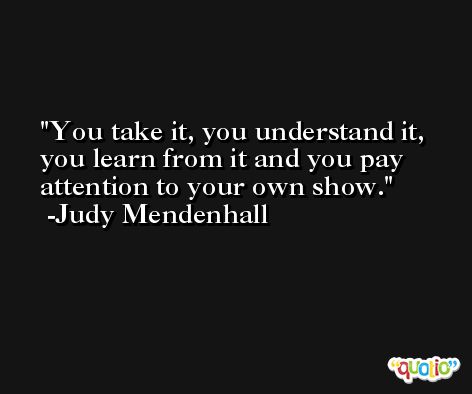 You take it, you understand it, you learn from it and you pay attention to your own show. -Judy Mendenhall