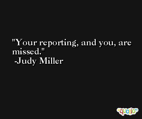 Your reporting, and you, are missed. -Judy Miller