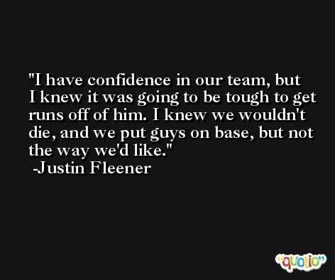 I have confidence in our team, but I knew it was going to be tough to get runs off of him. I knew we wouldn't die, and we put guys on base, but not the way we'd like. -Justin Fleener