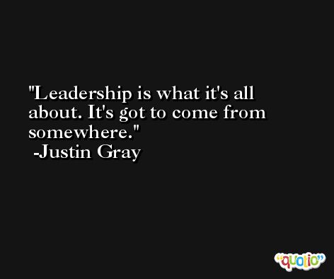 Leadership is what it's all about. It's got to come from somewhere. -Justin Gray
