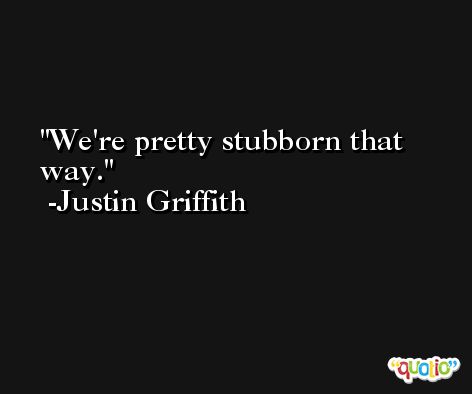 We're pretty stubborn that way. -Justin Griffith